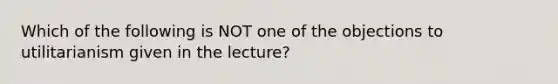 Which of the following is NOT one of the objections to utilitarianism given in the lecture?