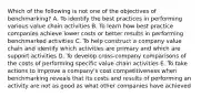 Which of the following is not one of the objectives of benchmarking? A. To identify the best practices in performing various value chain activities B. To learn how best practice companies achieve lower costs or better results in performing benchmarked activities C. To help construct a company value chain and identify which activities are primary and which are support activities D. To develop cross-company comparisons of the costs of performing specific value chain activities E. To take actions to improve a company's cost competitiveness when benchmarking reveals that its costs and results of performing an activity are not as good as what other companies have achieved