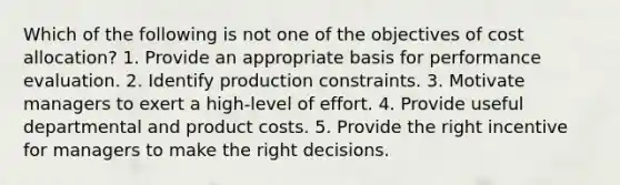 Which of the following is not one of the objectives of cost allocation? 1. Provide an appropriate basis for performance evaluation. 2. Identify production constraints. 3. Motivate managers to exert a high-level of effort. 4. Provide useful departmental and product costs. 5. Provide the right incentive for managers to make the right decisions.