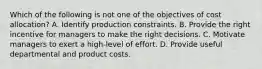 Which of the following is not one of the objectives of cost allocation? A. Identify production constraints. B. Provide the right incentive for managers to make the right decisions. C. Motivate managers to exert a high-level of effort. D. Provide useful departmental and product costs.