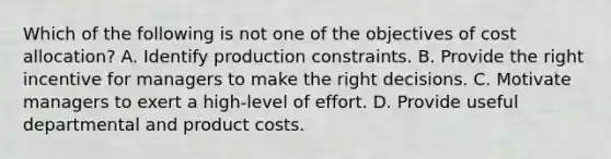 Which of the following is not one of the objectives of cost allocation? A. Identify production constraints. B. Provide the right incentive for managers to make the right decisions. C. Motivate managers to exert a high-level of effort. D. Provide useful departmental and product costs.