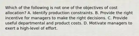 Which of the following is not one of the objectives of cost allocation? A. Identify production constraints. B. Provide the right incentive for managers to make the right decisions. C. Provide useful departmental and product costs. D. Motivate managers to exert a high-level of effort.