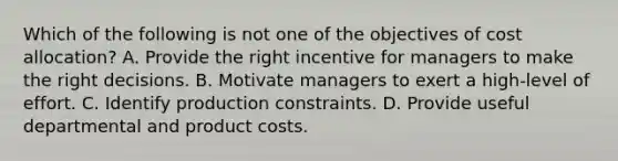 Which of the following is not one of the objectives of cost allocation? A. Provide the right incentive for managers to make the right decisions. B. Motivate managers to exert a high-level of effort. C. Identify production constraints. D. Provide useful departmental and product costs.