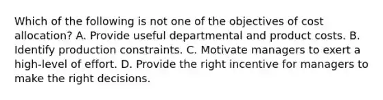 Which of the following is not one of the objectives of cost allocation? A. Provide useful departmental and product costs. B. Identify production constraints. C. Motivate managers to exert a high-level of effort. D. Provide the right incentive for managers to make the right decisions.