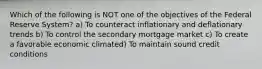 Which of the following is NOT one of the objectives of the Federal Reserve System? a) To counteract inflationary and deflationary trends b) To control the secondary mortgage market c) To create a favorable economic climated) To maintain sound credit conditions