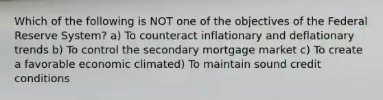 Which of the following is NOT one of the objectives of the Federal Reserve System? a) To counteract inflationary and deflationary trends b) To control the secondary mortgage market c) To create a favorable economic climated) To maintain sound credit conditions