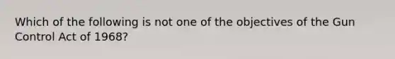 Which of the following is not one of the objectives of the Gun Control Act of 1968?