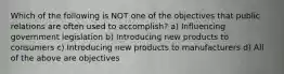 Which of the following is NOT one of the objectives that public relations are often used to accomplish? a) Influencing government legislation b) Introducing new products to consumers c) Introducing new products to manufacturers d) All of the above are objectives