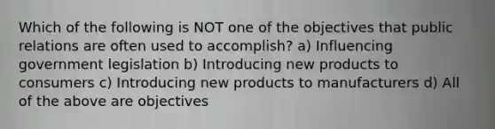 Which of the following is NOT one of the objectives that public relations are often used to accomplish? a) Influencing government legislation b) Introducing new products to consumers c) Introducing new products to manufacturers d) All of the above are objectives