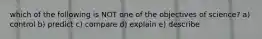 which of the following is NOT one of the objectives of science? a) control b) predict c) compare d) explain e) describe