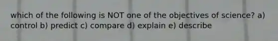 which of the following is NOT one of the objectives of science? a) control b) predict c) compare d) explain e) describe