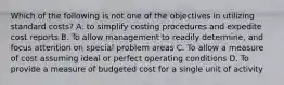 Which of the following is not one of the objectives in utilizing standard costs? A. to simplify costing procedures and expedite cost reports B. To allow management to readily determine, and focus attention on special problem areas C. To allow a measure of cost assuming ideal or perfect operating conditions D. To provide a measure of budgeted cost for a single unit of activity