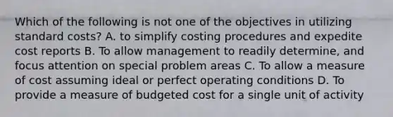 Which of the following is not one of the objectives in utilizing standard costs? A. to simplify costing procedures and expedite cost reports B. To allow management to readily determine, and focus attention on special problem areas C. To allow a measure of cost assuming ideal or perfect operating conditions D. To provide a measure of budgeted cost for a single unit of activity