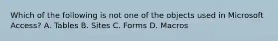 Which of the following is not one of the objects used in Microsoft Access? A. Tables B. Sites C. Forms D. Macros