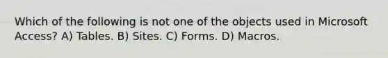 Which of the following is not one of the objects used in Microsoft Access? A) Tables. B) Sites. C) Forms. D) Macros.