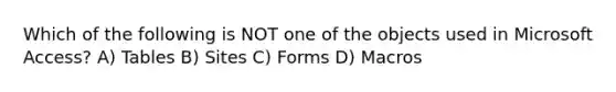 Which of the following is NOT one of the objects used in Microsoft Access? A) Tables B) Sites C) Forms D) Macros