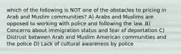 which of the following is NOT one of the obstacles to pricing in Arab and Muslim communities? A) Arabs and Muslims are opposed to working with police and following the law. B) Concerns about immigration status and fear of deportation C) Distrust between Arab and Muslim American communities and the police D) Lack of cultural awareness by police