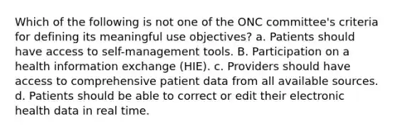 Which of the following is not one of the ONC committee's criteria for defining its meaningful use objectives? a. Patients should have access to self-management tools. B. Participation on a health information exchange (HIE). c. Providers should have access to comprehensive patient data from all available sources. d. Patients should be able to correct or edit their electronic health data in real time.