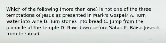 Which of the following (more than one) is not one of the three temptations of Jesus as presented in Mark's Gospel? A. Turn water into wine B. Turn stones into bread C. Jump from the pinnacle of the temple D. Bow down before Satan E. Raise Joseph from the dead