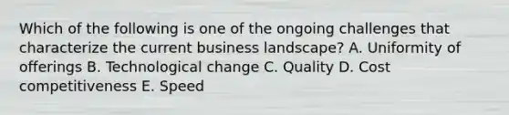 Which of the following is one of the ongoing challenges that characterize the current business landscape? A. Uniformity of offerings B. Technological change C. Quality D. Cost competitiveness E. Speed