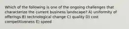 Which of the following is one of the ongoing challenges that characterize the current business landscape? A) uniformity of offerings B) technological change C) quality D) cost competitiveness E) speed