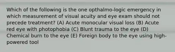 Which of the following is the one opthalmo-logic emergency in which measurement of visual acuity and eye exam should not precede treatment? (A) Acute monocular visual loss (B) Acute red eye with photophobia (C) Blunt trauma to the eye (D) Chemical burn to the eye (E) Foreign body to the eye using high-powered tool