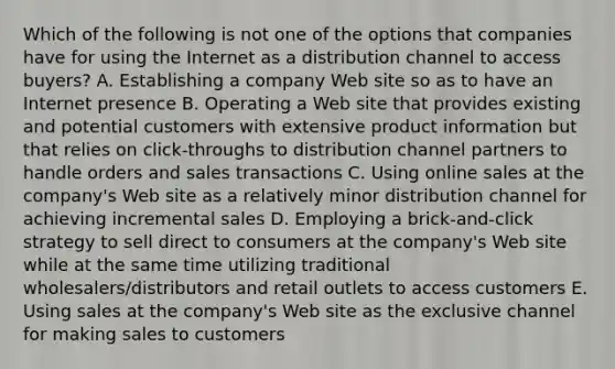 Which of the following is not one of the options that companies have for using the Internet as a distribution channel to access buyers? A. Establishing a company Web site so as to have an Internet presence B. Operating a Web site that provides existing and potential customers with extensive product information but that relies on click-throughs to distribution channel partners to handle orders and sales transactions C. Using online sales at the company's Web site as a relatively minor distribution channel for achieving incremental sales D. Employing a brick-and-click strategy to sell direct to consumers at the company's Web site while at the same time utilizing traditional wholesalers/distributors and retail outlets to access customers E. Using sales at the company's Web site as the exclusive channel for making sales to customers