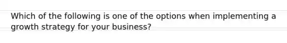 Which of the following is one of the options when implementing a growth strategy for your business?