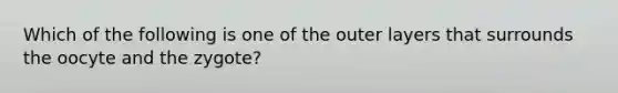 Which of the following is one of the outer layers that surrounds the oocyte and the zygote?