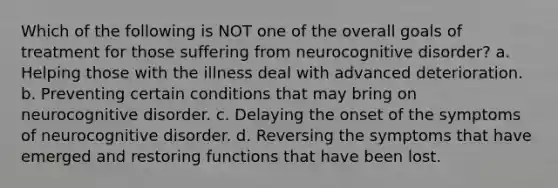 Which of the following is NOT one of the overall goals of treatment for those suffering from neurocognitive disorder? a. Helping those with the illness deal with advanced deterioration. b. Preventing certain conditions that may bring on neurocognitive disorder. c. Delaying the onset of the symptoms of neurocognitive disorder. d. Reversing the symptoms that have emerged and restoring functions that have been lost.