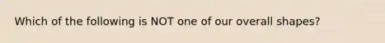 Which of the following is NOT one of our overall shapes?