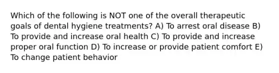 Which of the following is NOT one of the overall therapeutic goals of dental hygiene treatments? A) To arrest oral disease B) To provide and increase oral health C) To provide and increase proper oral function D) To increase or provide patient comfort E) To change patient behavior