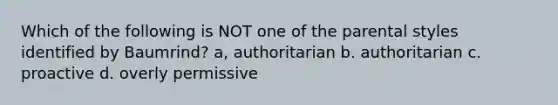 Which of the following is NOT one of the parental styles identified by Baumrind? a, authoritarian b. authoritarian c. proactive d. overly permissive