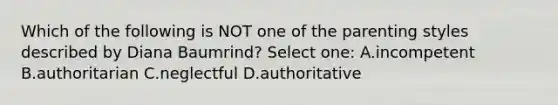 Which of the following is NOT one of the parenting styles described by Diana Baumrind? Select one: A.incompetent B.authoritarian C.neglectful D.authoritative