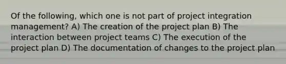 Of the following, which one is not part of project integration management? A) The creation of the project plan B) The interaction between project teams C) The execution of the project plan D) The documentation of changes to the project plan