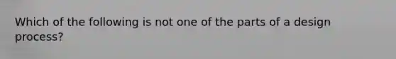 Which of the following is not one of the parts of a design process?