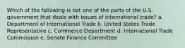 Which of the following is not one of the parts of the U.S. government that deals with issues of international trade? a. Department of International Trade b. United States Trade Representative c. Commerce Department d. International Trade Commission e. Senate Finance Committee