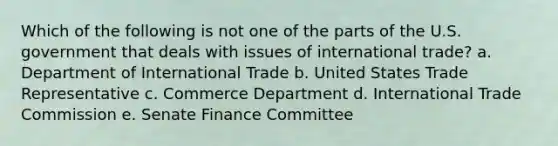 Which of the following is not one of the parts of the U.S. government that deals with issues of international trade? a. Department of International Trade b. United States Trade Representative c. Commerce Department d. International Trade Commission e. Senate Finance Committee