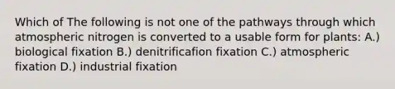 Which of The following is not one of the pathways through which atmospheric nitrogen is converted to a usable form for plants: A.) biological fixation B.) denitrificafion fixation C.) atmospheric fixation D.) industrial fixation