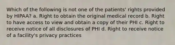 Which of the following is not one of the patients' rights provided by HIPAA? a. Right to obtain the original medical record b. Right to have access to view and obtain a copy of their PHI c. Right to receive notice of all disclosures of PHI d. Right to receive notice of a facility's privacy practices