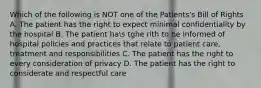 Which of the following is NOT one of the Patients's Bill of Rights A. The patient has the right to expect minimal confidentiality by the hospital B. The patient has tghe rith to be informed of hospital policies and practices that relate to patient care, treatment and responsibilities C. The patient has the right to every consideration of privacy D. The patient has the right to considerate and respectful care