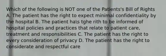 Which of the following is NOT one of the Patients's Bill of Rights A. The patient has the right to expect minimal confidentiality by the hospital B. The patient has tghe rith to be informed of hospital policies and practices that relate to patient care, treatment and responsibilities C. The patient has the right to every consideration of privacy D. The patient has the right to considerate and respectful care