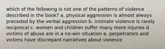 which of the following is not one of the patterns of violence described in the book? a. physical aggression is almost always preceded by the verbal aggression b. intimate violence is rarely reciprocal c. women and children suffer many more injuries d. victims of abuse are in a no-win situation e. perpetrators and victims have discrepant narratives about violence