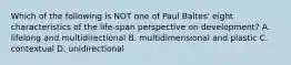 Which of the following is NOT one of Paul Baltes' eight characteristics of the life-span perspective on development? A. lifelong and multidirectional B. multidimensional and plastic C. contextual D. unidirectional