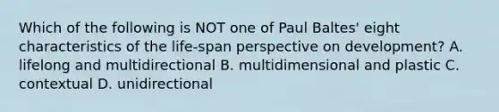 Which of the following is NOT one of Paul Baltes' eight characteristics of the life-span perspective on development? A. lifelong and multidirectional B. multidimensional and plastic C. contextual D. unidirectional