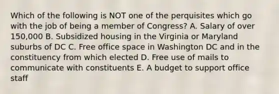 Which of the following is NOT one of the perquisites which go with the job of being a member of Congress? A. Salary of over 150,000 B. Subsidized housing in the Virginia or Maryland suburbs of DC C. Free office space in Washington DC and in the constituency from which elected D. Free use of mails to communicate with constituents E. A budget to support office staff