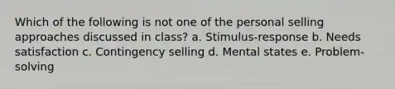 Which of the following is not one of the personal selling approaches discussed in class? a. Stimulus-response b. Needs satisfaction c. Contingency selling d. Mental states e. Problem-solving