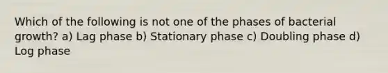 Which of the following is not one of the phases of bacterial growth? a) Lag phase b) Stationary phase c) Doubling phase d) Log phase