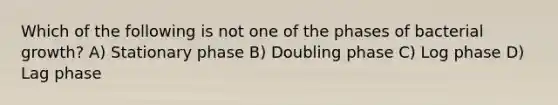 Which of the following is not one of the phases of bacterial growth? A) Stationary phase B) Doubling phase C) Log phase D) Lag phase