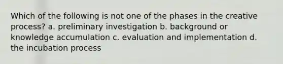 Which of the following is not one of the phases in the creative process? a. preliminary investigation b. background or knowledge accumulation c. evaluation and implementation d. the incubation process